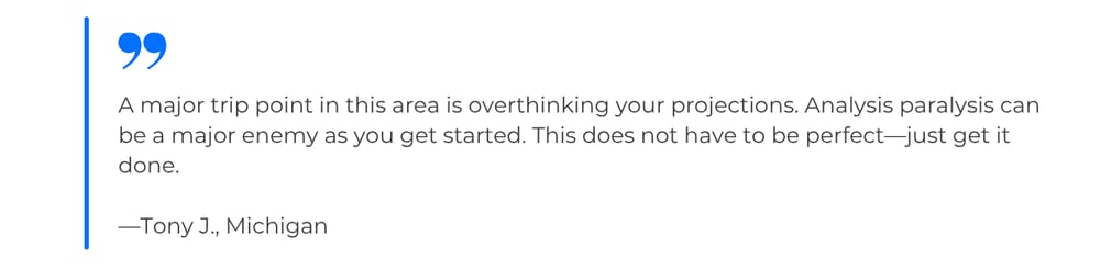Quote from Tony J., Michigan: A major trip point in this area is overthinking your projections. Analysis paralysis can be a major enemy as you get started. This does not have to be perfect—just get it done.