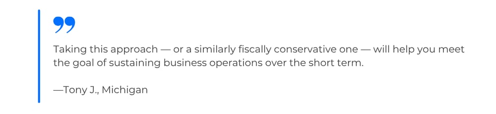 Quote from Tony J., Michigan: Taking this approach — or a similarly fiscally conservative one — will help you meet the goal of sustaining business operations over the short term.