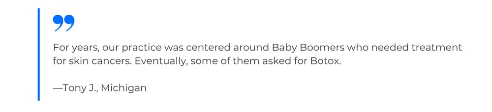 Quote from Tony J., Michigan: For years, our practice was centered around Baby Boomers who needed treatment for skin cancers. Eventually, some of them asked for Botox.