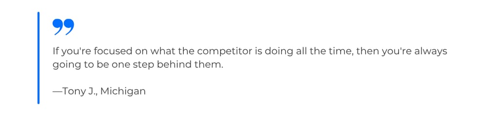 Quote from Tony J., Michigan: If you're focused on what the competitor is doing all the time, then you're always going to be one step behind them.