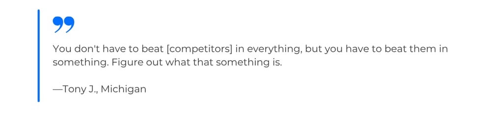 Quote from Tony J., Michigan: You don't have to beat [competitors] in everything, but you have to beat them in something. Figure out what that something is.